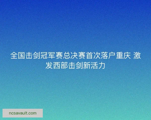 全国击剑冠军赛总决赛首次落户重庆 激发西部击剑新活力