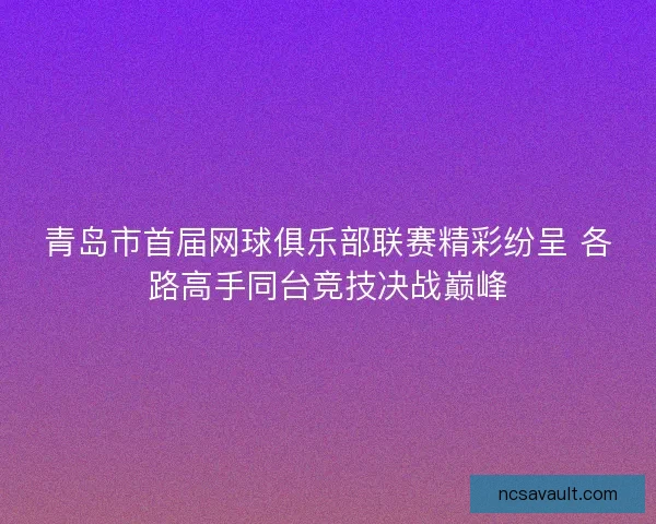 青岛市首届网球俱乐部联赛精彩纷呈 各路高手同台竞技决战巅峰 青岛市首届网球俱乐部联赛精彩纷呈 各路高手同台竞技决战巅峰