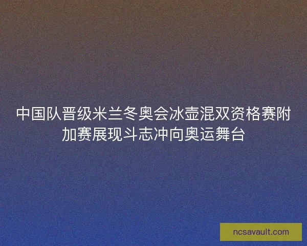 中国队晋级米兰冬奥会冰壶混双资格赛附加赛展现斗志冲向奥运舞台