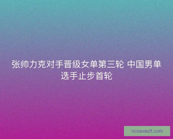 张帅力克对手晋级女单第三轮 中国男单选手止步首轮 张帅力克对手晋级女单第三轮 中国男单选手止步首轮