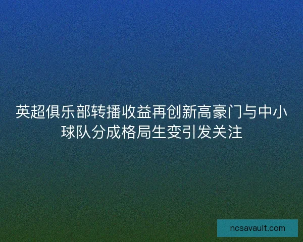 英超俱乐部转播收益再创新高豪门与中小球队分成格局生变引发关注 英超俱乐部转播收益再创新高豪门与中小球队分成格局生变引发关注