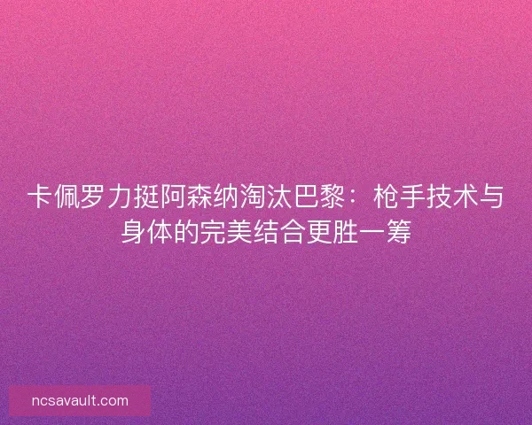 卡佩罗力挺阿森纳淘汰巴黎：枪手技术与身体的完美结合更胜一筹